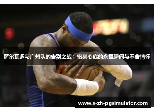 萨尔瓦多与广州队的告别之战:铭刻心底的永恒瞬间与不舍情怀 萨尔瓦多与广州队的告别之战:铭刻心底的永恒瞬间与不舍情怀