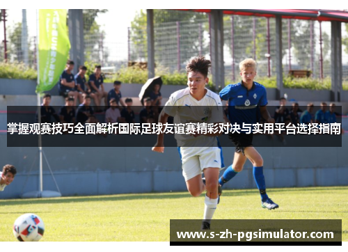 掌握观赛技巧全面解析国际足球友谊赛精彩对决与实用平台选择指南