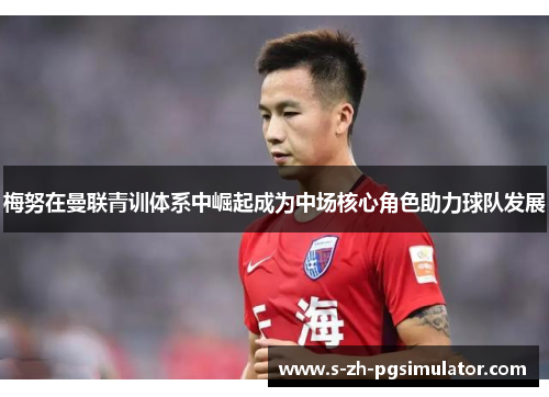 梅努在曼联青训体系中崛起成为中场核心角色助力球队发展