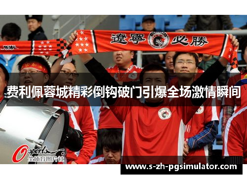 费利佩蓉城精彩倒钩破门引爆全场激情瞬间