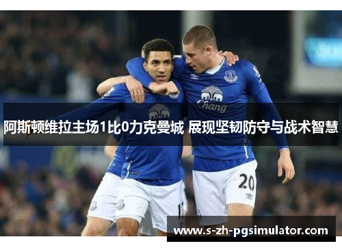阿斯顿维拉主场1比0力克曼城 展现坚韧防守与战术智慧