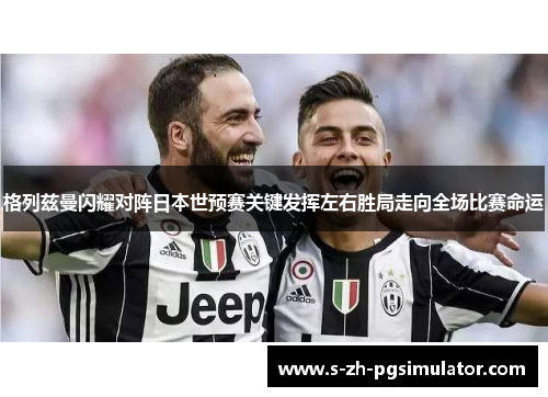 格列兹曼闪耀对阵日本世预赛关键发挥左右胜局走向全场比赛命运