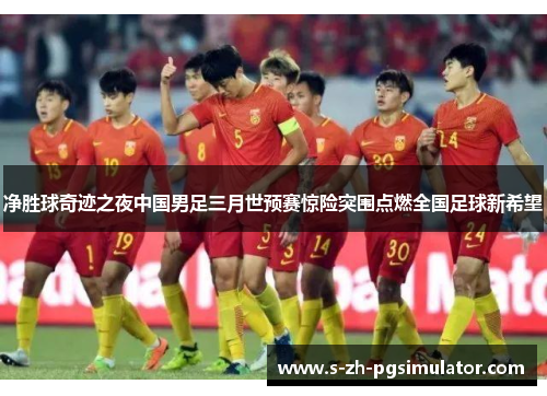 净胜球奇迹之夜中国男足三月世预赛惊险突围点燃全国足球新希望 净胜球奇迹之夜中国男足三月世预赛惊险突围点燃全国足球新希望