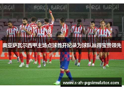 奥亚萨瓦尔西甲主场点球首开纪录为球队赢得宝贵领先 奥亚萨瓦尔西甲主场点球首开纪录为球队赢得宝贵领先